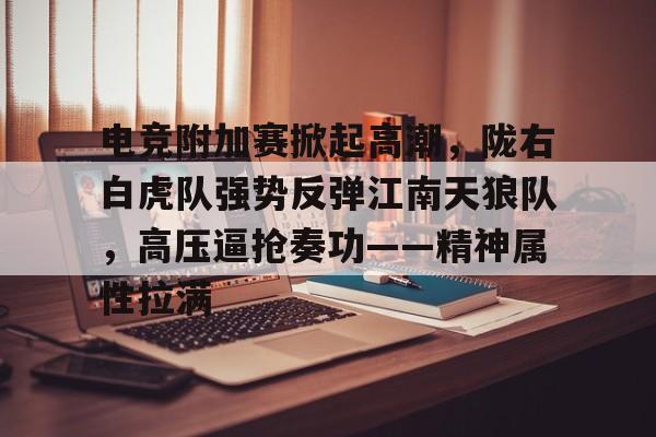 电竞附加赛掀起高潮，陇右白虎队强势反弹江南天狼队，高压逼抢奏功——精神属性拉满